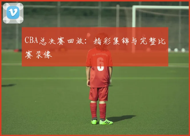CBA总决赛回放：精彩集锦与完整比赛录像