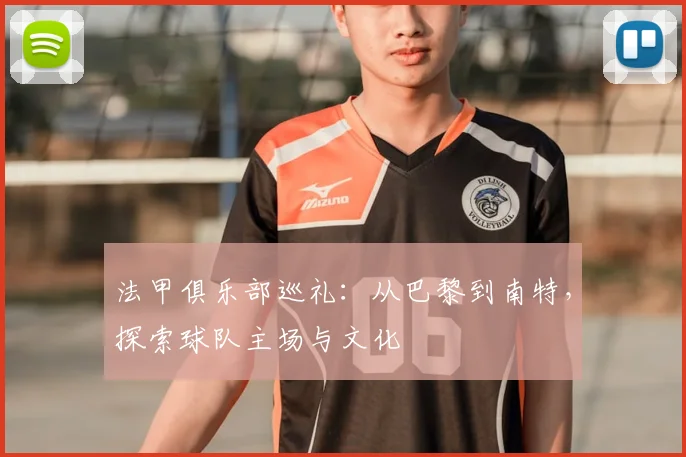 法甲俱乐部巡礼：从巴黎到南特，探索球队主场与文化