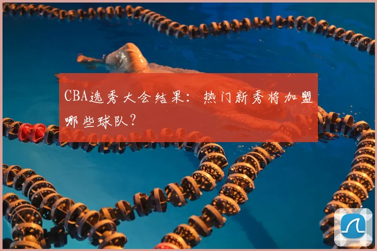 CBA选秀大会结果:热门新秀将加盟哪些球队?