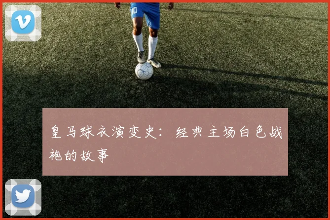 皇马球衣演变史：经典主场白色战袍的故事