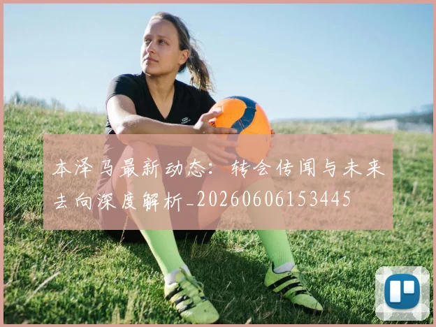 本泽马最新动态：转会传闻与未来去向深度解析_20260606153445