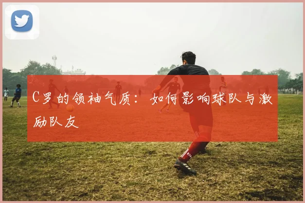 C罗的领袖气质：如何影响球队与激励队友