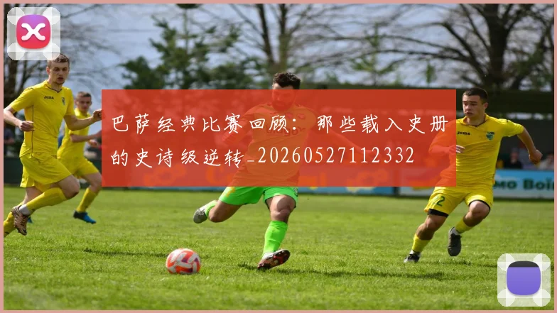 巴萨经典比赛回顾：那些载入史册的史诗级逆转_20260527112332