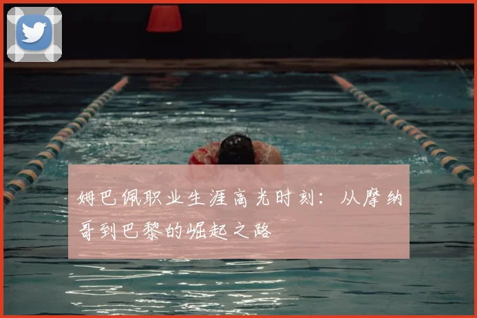 姆巴佩职业生涯高光时刻：从摩纳哥到巴黎的崛起之路