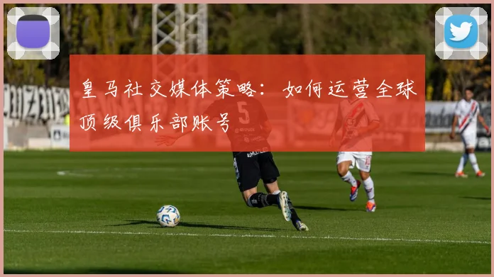 皇马社交媒体策略：如何运营全球顶级俱乐部账号