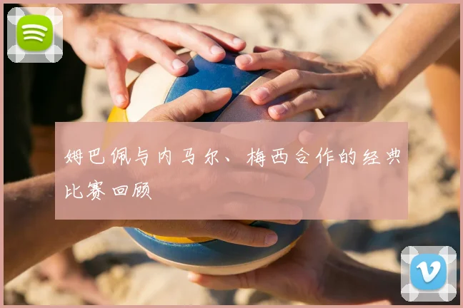 姆巴佩与内马尔、梅西合作的经典比赛回顾