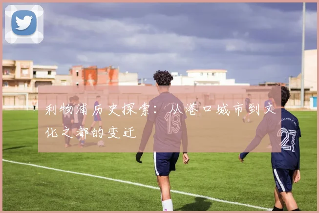 利物浦历史探索：从港口城市到文化之都的变迁