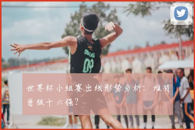 世界杯小组赛出线形势分析：谁将晋级十六强？