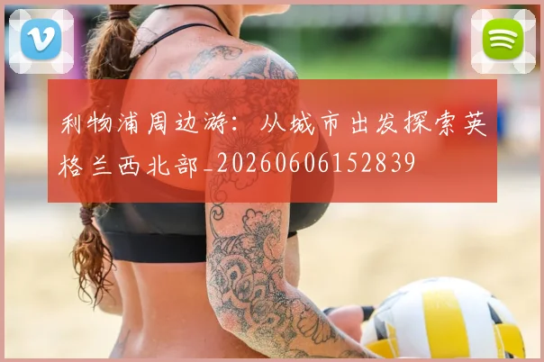 利物浦周边游：从城市出发探索英格兰西北部_20260606152839