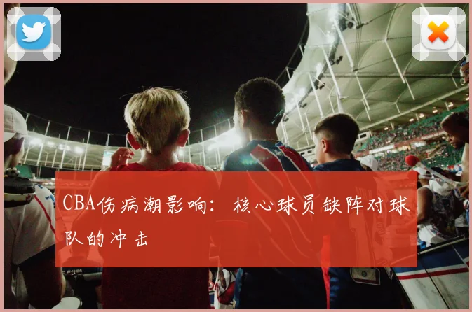 CBA伤病潮影响:核心球员缺阵对球队的冲击