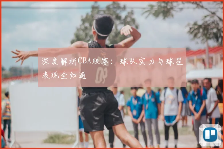 深度解析CBA联赛:球队实力与球星表现全知道