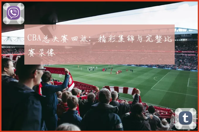 CBA总决赛回放：精彩集锦与完整比赛录像