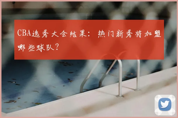 CBA选秀大会结果：热门新秀将加盟哪些球队？