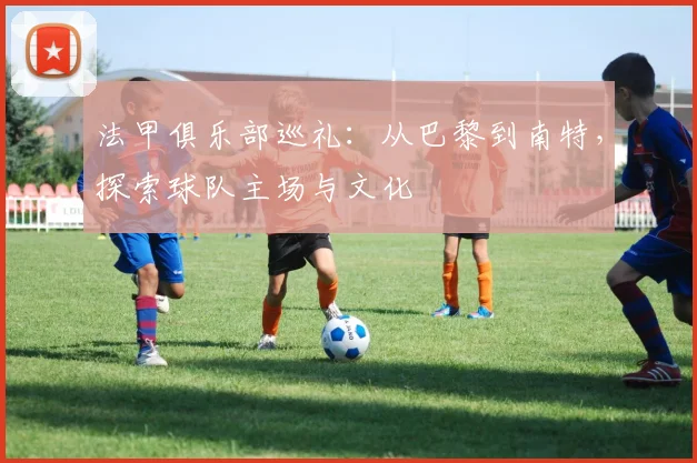 法甲俱乐部巡礼:从巴黎到南特,探索球队主场与文化