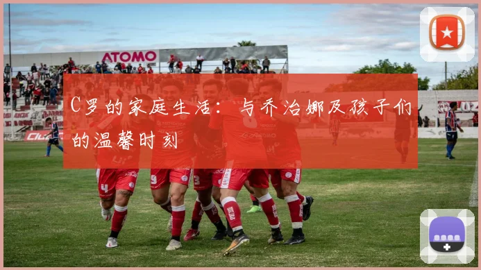 C罗的家庭生活：与乔治娜及孩子们的温馨时刻