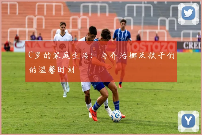 C罗的家庭生活：与乔治娜及孩子们的温馨时刻