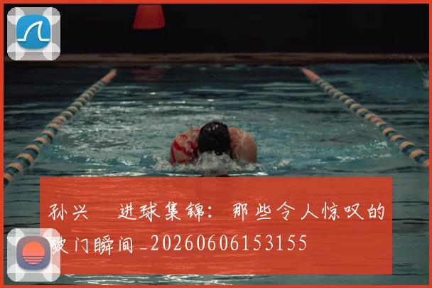 孙兴慜进球集锦：那些令人惊叹的破门瞬间_20260606153155